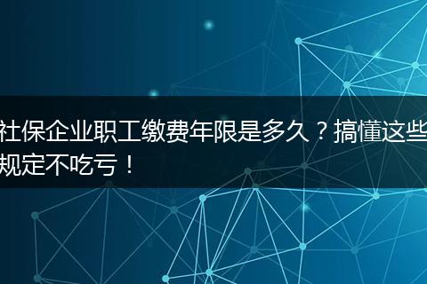 社保企业职工缴费年限是多久？搞懂这些规定不吃亏！