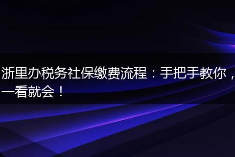 浙里办税务社保缴费流程：手把手教你，一看就会！