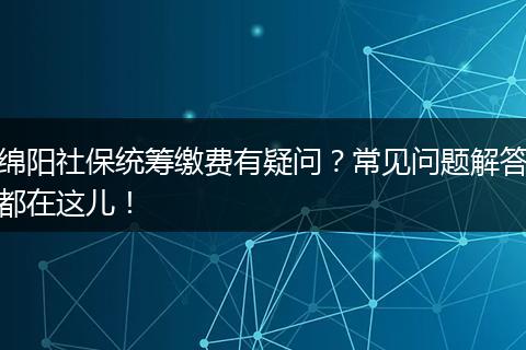 绵阳社保统筹缴费有疑问？常见问题解答都在这儿！