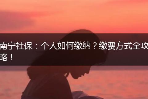 南宁社保：个人如何缴纳？缴费方式全攻略！