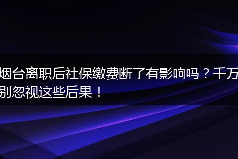烟台离职后社保缴费断了有影响吗？千万别忽视这些后果！