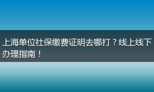 上海单位社保缴费证明去哪打？线上线下办理指南！