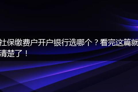 社保缴费户开户银行选哪个？看完这篇就清楚了！