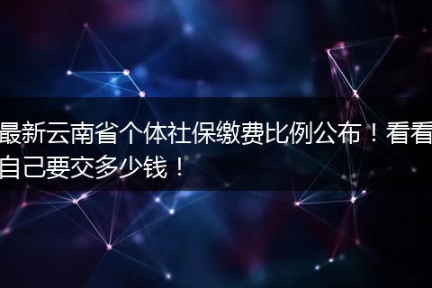 最新云南省个体社保缴费比例公布！看看自己要交多少钱！