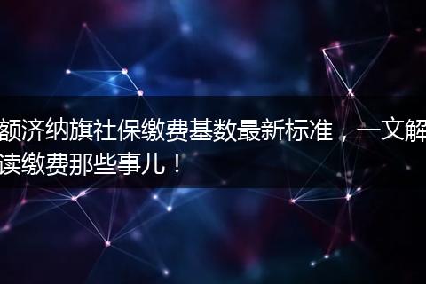 额济纳旗社保缴费基数最新标准，一文解读缴费那些事儿！