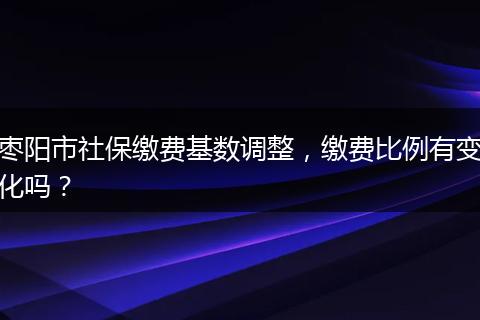 枣阳市社保缴费基数调整，缴费比例有变化吗？