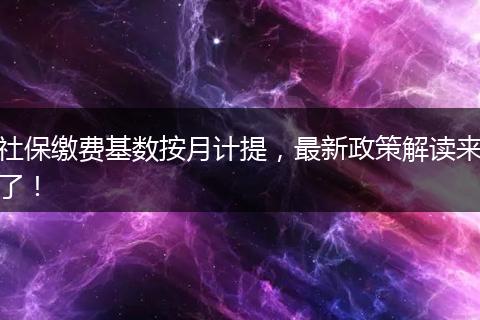 社保缴费基数按月计提，最新政策解读来了！