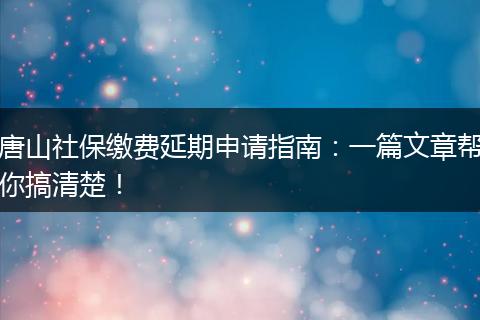 唐山社保缴费延期申请指南：一篇文章帮你搞清楚！