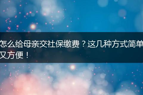 怎么给母亲交社保缴费？这几种方式简单又方便！