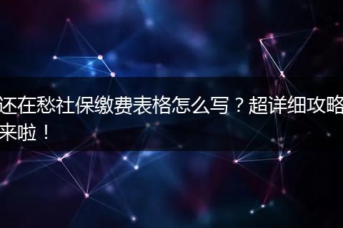 还在愁社保缴费表格怎么写?超详细攻略来啦!