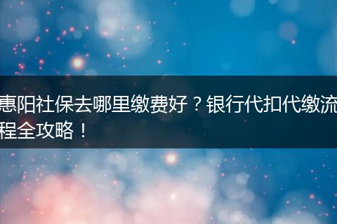 惠阳社保去哪里缴费好？银行代扣代缴流程全攻略！