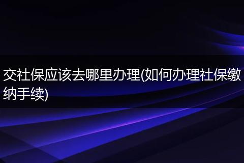 交社保应该去哪里办理(如何办理社保缴纳手续)