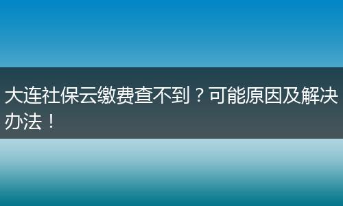 大连社保云缴费查不到？可能原因及解决办法！