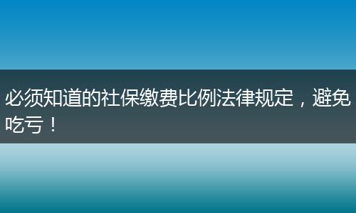 必须知道的社保缴费比例法律规定，避免吃亏！