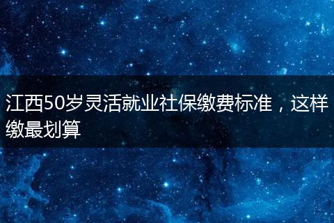 江西50岁灵活就业社保缴费标准，这样缴最划算