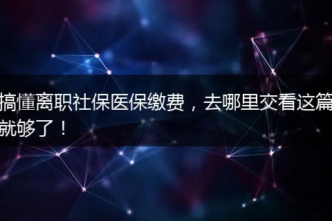 搞懂离职社保医保缴费，去哪里交看这篇就够了！