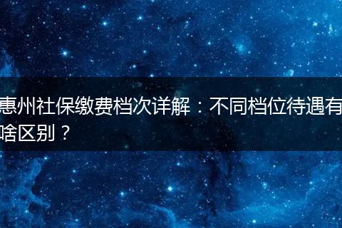 惠州社保缴费档次详解：不同档位待遇有啥区别？