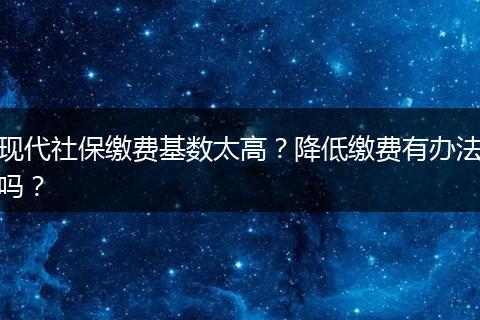 现代社保缴费基数太高？降低缴费有办法吗？
