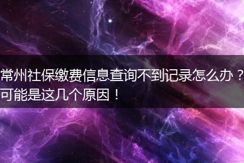 常州社保缴费信息查询不到记录怎么办?可能是这几个原因!