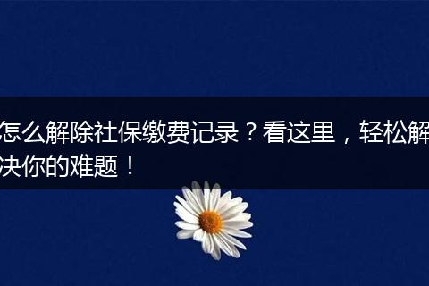 怎么解除社保缴费记录？看这里，轻松解决你的难题！