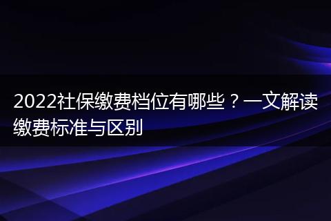 2022社保缴费档位有哪些？一文解读缴费标准与区别