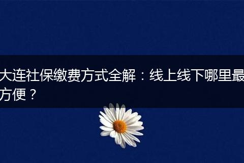 大连社保缴费方式全解：线上线下哪里最方便？