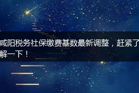 咸阳税务社保缴费基数最新调整，赶紧了解一下！