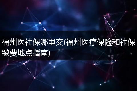 福州医社保哪里交(福州医疗保险和社保缴费地点指南)