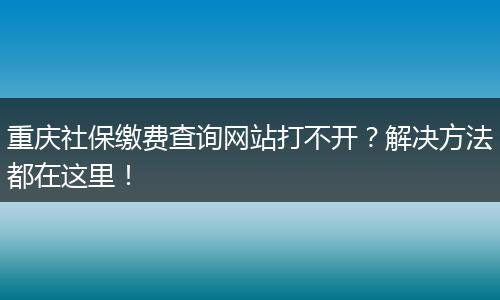 重庆社保缴费查询网站打不开？解决方法都在这里！