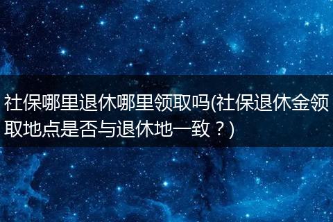 社保哪里退休哪里领取吗(社保退休金领取地点是否与退休地一致？)