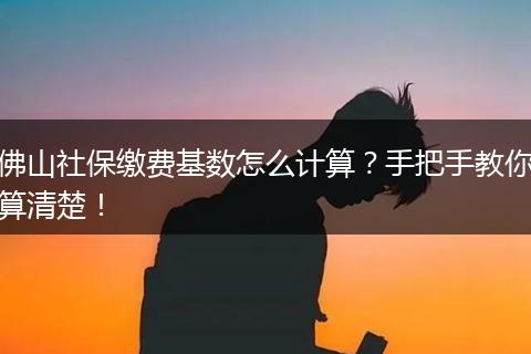 佛山社保缴费基数怎么计算？手把手教你算清楚！