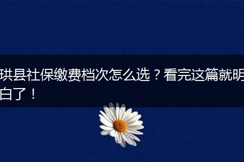珙县社保缴费档次怎么选？看完这篇就明白了！