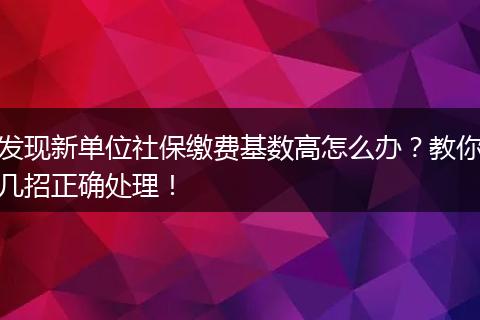 发现新单位社保缴费基数高怎么办？教你几招正确处理！