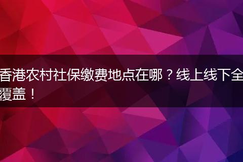 香港农村社保缴费地点在哪？线上线下全覆盖！