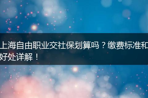 上海自由职业交社保划算吗?缴费标准和好处详解!