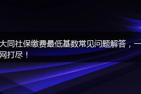 大同社保缴费最低基数常见问题解答，一网打尽！