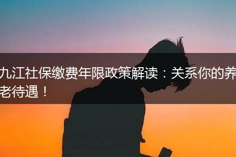 九江社保缴费年限政策解读：关系你的养老待遇！