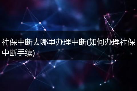 社保中断去哪里办理中断(如何办理社保中断手续)