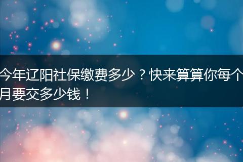 今年辽阳社保缴费多少？快来算算你每个月要交多少钱！