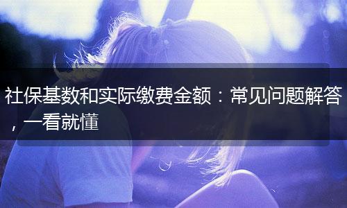 社保基数和实际缴费金额：常见问题解答，一看就懂