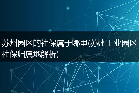 苏州园区的社保属于哪里(苏州工业园区社保归属地解析)
