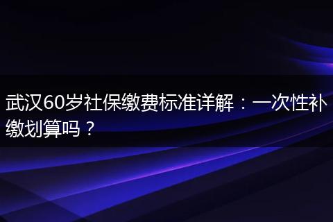 武汉60岁社保缴费标准详解：一次性补缴划算吗？