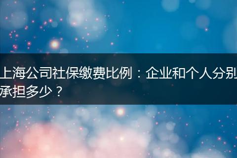上海公司社保缴费比例：企业和个人分别承担多少？