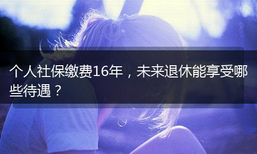 个人社保缴费16年，未来退休能享受哪些待遇？