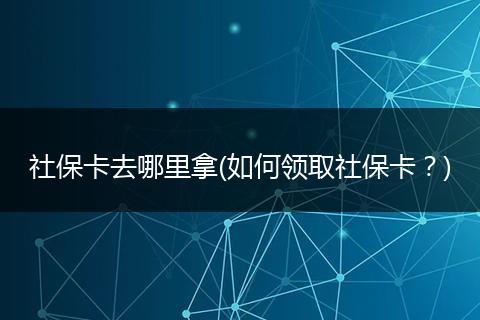 社保卡去哪里拿(如何领取社保卡？)