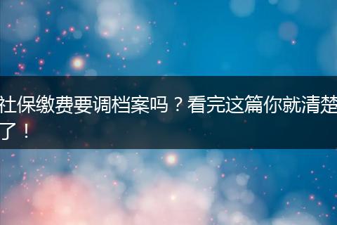 社保缴费要调档案吗？看完这篇你就清楚了！