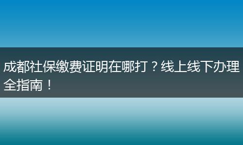 成都社保缴费证明在哪打？线上线下办理全指南！