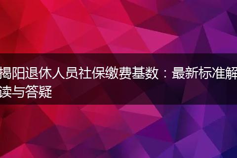 揭阳退休人员社保缴费基数：最新标准解读与答疑