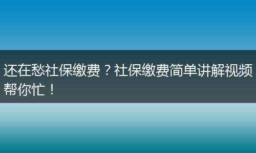 还在愁社保缴费？社保缴费简单讲解视频帮你忙！