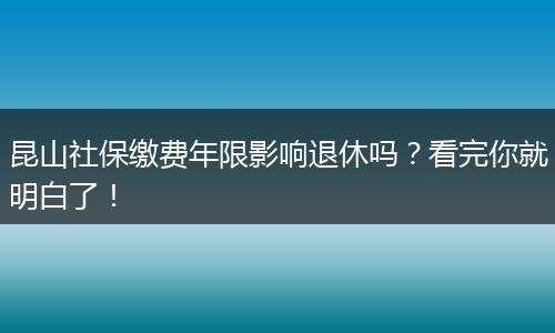昆山社保缴费年限影响退休吗？看完你就明白了！